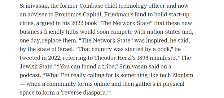 Srinivasan, the former Coinbase chief technology officer and now 
 an adviser to Pronomos Capital, Friedman's fund to build start-up 
 cities, argued in his 2022 book "The Network State" that these new 
 business-friendly hubs would soon compete with nation-states and, 
 one day, replace them. "The Network State" was inspired, he said, 
 by the state of Israel. "That country was started by a book," he 
 tweeted in 2022, referring to Theodor Herzl's 1896 manifesto, "The 
 Jewish State." "You can found a tribe," Srinivasan said on a 
 podcast. "What I'm really calling for is something like tech Zionism 
 when a community forms online and then gathers in physical 
 space to form a 'reverse diaspora.' "
