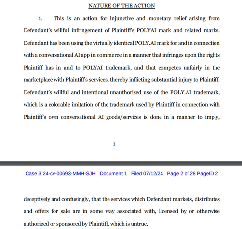 This is an action for injunctive and monetary relief arising from Defendant's willful infringement of Plaintiff's POLYAI mark and related marks. Defendant has been using the virtually identical POLY.AI mark for and in connection with a conversational AI app in commerce in a manner that infringes upon the rights Plaintiff has in and to POLYAI trademark, and that competes unfairly in the marketplace with Plaintiff's services, thereby inflicting substantial injury to Plaintiff. Defendant's willful and intentional unauthorized use of the POLY.AI trademark, which is a colorable imitation of the trademark used by Plaintiff in connection with Plaintiff's own conversational AI goods/services is done in a manner to imply, deceptively and confusingly, that the services which Defendant markets, distributes and offers for sale are in some way associated with, licensed by or otherwise authorized or sponsored by Plaintiff, which is untrue.