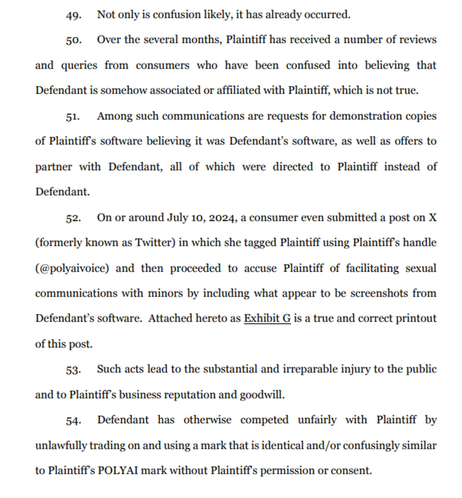 Not only is confusion likely, it has already occurred. Over the several months, Plaintiff has received a number of reviews and queries from consumers who have been confused into believing that Defendant is somehow associated or affiliated with Plaintiff, which is not true. Among such communications are requests for demonstration copies or Plaintiff's software believing it was Defendant's software, as well as offers to partner with Defendant, all of which were directed to Plaintiff instead of Defendant. On or around July 10, 2024, a consumer even submitted a post on X (formerly known as Twitter) in which she tagged Plaintiff using Plaintiff's handle (@polyaivoice) and then proceeded to accuse Plaintiff of facilitating sexual communications with minors by including what appears to be screenshots from Defendant's software. Attached hereto as Exhibit G is a true and correct printout of this post. Such acts lead to substantial and irreparable injury to the public and to Plaintiff's business reputation and goodwill. Defendant has otherwise competed unfairly with Plaintiff by unlawfully trading on and using a mark that is identical and/or confusingly similar to Plaintiff's POLYAI mark without Plaintiff's permission or consent.