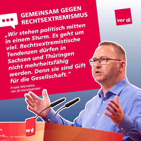Text vor Bild:

Gemeinsam gegen Rechtsextremismus
„Wir stehen politisch mitten in einem Sturm. Es geht um viel. Rechtsextremistische Tendenzen dürfen in Sachsen und Thüringen nicht mehrheitsfähig werden. Denn sie sind Gift für die Gesellschaft.” Frank Werneke.