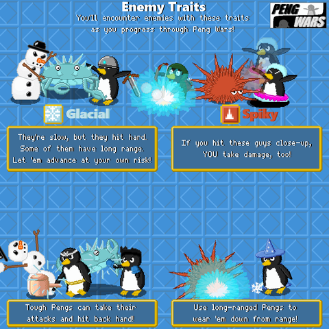 same as previous but with new enemy types on display. A image of snowy ice creatures attacking a peng "Glacial: They're slow, but they hit hard. some of them have long range. let em advance at your own risk!" followed up with a peng with a hammer and another with boxing gloves driving back the ice enemies "touch pengs can take their attacks and hit back hard!" a image of a spiky sea urchin like enemy "Spiky if you hit these guys close- up YOU take damage too!" followed up with a final image of a wizard penguin driving back the spiky enemy "use long-ranged Pengs to wear 'em down from range!" 