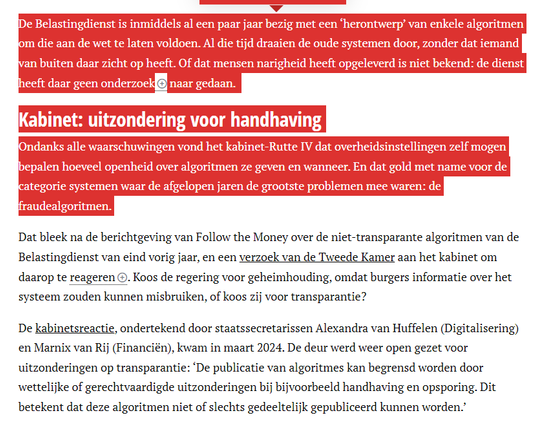 textshot:
De Belastingdienst is inmiddels al een paar jaar bezig met een ‘herontwerp’ van enkele algoritmen om die aan de wet te laten voldoen. Al die tijd draaien de oude systemen door, zonder dat iemand van buiten daar zicht op heeft. Of dat mensen narigheid heeft opgeleverd is niet bekend: de dienst heeft daar geen onderzoek naar gedaan. 

Kabinet: uitzondering voor handhaving
Ondanks alle waarschuwingen vond het kabinet-Rutte IV dat overheidsinstellingen zelf mogen bepalen hoeveel openheid over algoritmen ze geven en wanneer. En dat gold met name voor de categorie systemen waar de afgelopen jaren de grootste problemen mee waren: de fraudealgoritmen. 

Dat bleek na de berichtgeving van Follow the Money over de niet-transparante algoritmen van de Belastingdienst van eind vorig jaar, en een verzoek van de Tweede Kamer aan het kabinet om daarop te reageren. Koos de regering voor geheimhouding, omdat burgers informatie over het systeem zouden kunnen misbruiken, of koos zij voor transparantie?

De kabinetsreactie, ondertekend door staatssecretarissen Alexandra van Huffelen (Digitalisering) en Marnix van Rij (Financiën), kwam in maart 2024. De deur werd weer open gezet voor uitzonderingen op transparantie: ‘De publicatie van algoritmes kan begrensd worden door wettelijke of gerechtvaardigde uitzonderingen bij bijvoorbeeld handhaving en opsporing. Dit betekent dat deze algoritmen niet of slechts gedeeltelijk gepubliceerd kunnen worden.’
