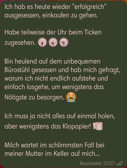 Ich hab es heute wieder "erfolgreich" ausgesessen, einkaufen zu gehen.

Habe teilweise der Uhr beim Ticken zugesehen.  (drei Emojis von Uhren mit der Zeiten halb 7, halb 8 und halb 9)

Bin heulend auf dem unbequemen Bürostühl gesessen und hab mich gefragt, warum ich nicht endlich aufstehe und einfach losgehe, um wenigstens das Nötigste zu besorgen. (Heulendes Emoji)

Ich muss ja nicht alles auf einmal holen, aber wenigstens das Klopapier! (Emoji einer Rolle Toilettenpapier)

Milch wartet im schlimmsten Fall bei meiner Mutter im Keller auf mich...
