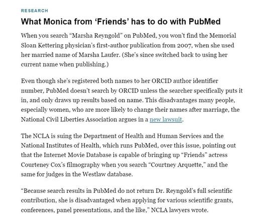Research

What Monica from ‘Friends’ has to do with PubMed
When you search “Marsha Reyngold” on PubMed, you won't find the Memorial Sloan Kettering physician’s first-author publication from 2007, when she used her married name of Marsha Laufer. (She’s since switched back to using her current name when publishing.) 

Even though she’s registered both names to her ORCID author identifier number, PubMed doesn't search by ORCID unless the searcher specifically puts it in, and only draws up results based on name. This disadvantages many people, especially women, who are more likely to change their names after marriage, the National Civil Liberties Association argues in a new lawsuit. 

The NCLA is suing the Department of Health and Human Services and the National Institutes of Health, which runs PubMed, over this issue, pointing out that the Internet Movie Database is capable of bringing up “Friends” actress Courteney Cox’s filmography when you search “Courtney Arquette,” and the same for judges in the Westlaw database.

“Because search results in PubMed do not return Dr. Reyngold’s full scientific contribution, she is disadvantaged when applying for various scientific grants, conferences, panel presentations, and the like,” NCLA lawyers wrote.