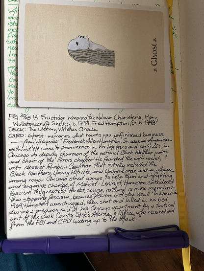 Open notebook with handwritten text from the post in the middle of the page with additional text: from Wikipedia “Fredrick Allen Hampton Sr. was an American activist. He came to prominence in his late teens and early 20s in Chicago as deputy chairman of the national Black Panther Party and chair of the Illinois chapter. He founded the anti-racist, anti-classist Rainbow Coalition, a prominent multicultural political organization that initially included the Black Panthers, Young Patriots, and the Young Lords, and an alliance among major Chicago street gangs to help them end infighting and work for social change. A Marxist–Leninist,Hampton considered fascism the greatest threat, saying "nothing is more important than stopping fascism, because fascism will stop us all.” In Dec 1969, Hampton was drugged, then shot & killed in his bed during a predawn raid at his Chicago apartment by a tactical unit of the Cook County State's Attorney's Office, who received aid from the CPD and the FBI leading up to the attack.” Above the text is a card with a profile of a woman with long gray hair and black eyes. Below the text is an uncapped purple fountain pen. 