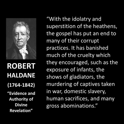 "With the idolatry and superstition of the heathens, the gospel has put an end to many of their corrupt practices. It has banished much of the cruelty which they encouraged, such as the exposure of infants, the shows of gladiators, the murdering of captives taken in war, domestic slavery, human sacrifices, and many gross abominations."