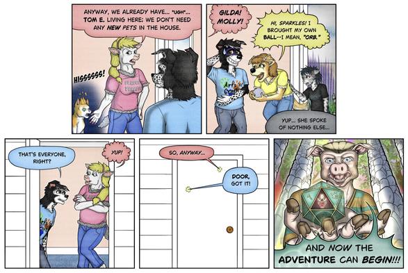Part two of larger comic:
Anthro sheep gestures to a feral cat and says, "Anyway, we already have, ugh, Tommy living here. We don't need any new pets in the house."  Cat hisses.
Anthro golden retriever and anthro house cat enter.  Anthro sheep greets them both by name. Border collie acts nervous as the golden retriever shows him a glittery ball.
Retriever: "Hi, Sparkles! I brought my own ball!  I mean, orb.
Anthro cat: "Yup, she spoke of nothing else."
Collie: "That's everyone, right?"
Sheep: "Yup! So anyway."
Collie: "Door, got it!.
Closeup of anthro hog with a 20-sided die in his hand against a fantasy background, who declares, "And now the adventure can begin!"