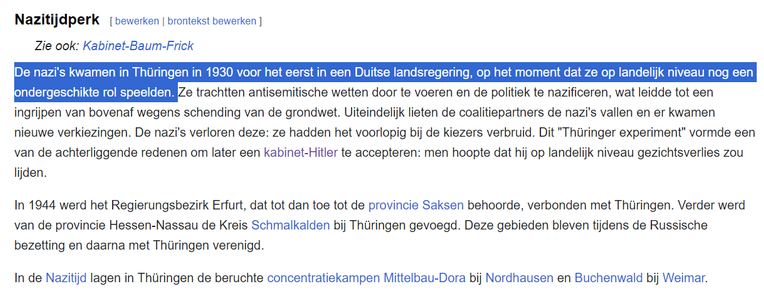 textshot:

Nazitijdperk
Zie ook: Kabinet-Baum-Frick
De nazi's kwamen in Thüringen in 1930 voor het eerst in een Duitse landsregering, op het moment dat ze op landelijk niveau nog een ondergeschikte rol speelden. Ze trachtten antisemitische wetten door te voeren en de politiek te nazificeren, wat leidde tot een ingrijpen van bovenaf wegens schending van de grondwet. Uiteindelijk lieten de coalitiepartners de nazi's vallen en er kwamen nieuwe verkiezingen. De nazi's verloren deze: ze hadden het voorlopig bij de kiezers verbruid. Dit "Thüringer experiment" vormde een van de achterliggende redenen om later een kabinet-Hitler te accepteren: men hoopte dat hij op landelijk niveau gezichtsverlies zou lijden.

In 1944 werd het Regierungsbezirk Erfurt, dat tot dan toe tot de provincie Saksen behoorde, verbonden met Thüringen. Verder werd van de provincie Hessen-Nassau de Kreis Schmalkalden bij Thüringen gevoegd. Deze gebieden bleven tijdens de Russische bezetting en daarna met Thüringen verenigd.

In de Nazitijd lagen in Thüringen de beruchte concentratiekampen Mittelbau-Dora bij Nordhausen en Buchenwald bij Weimar.