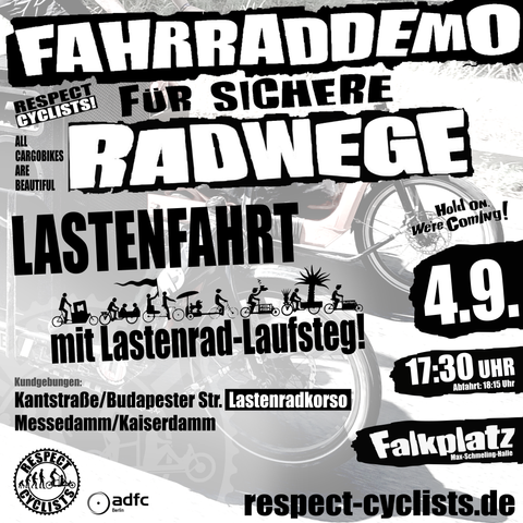SharePic zur RespectCyclists Mittwochsdemo im September:
Blass schwarz-weiß im Hintergrund sind die Ladeflächen und Vorderräder zweier Lastenräder zu sehen, die von Links ins Bild fahren

Darüber folgende Textbausteine:

RespectCyclists - Fahrraddemo für sichere Radwege

Lastenfahrt 
mit Lastenrad-Laufsteg
(über diesem Schriftzug sind diverse CargoBike Icons zu sehen)

All Cargobikes Are Beautiful

Hold on we're coming!

Kundgebungen
Kantstraße/Budapester Str. (Lastenradkorso)
Messedamm/Kaiserdamm

4.9.
17:30
Falkplatz, Max-Schmeling-Halle, Abfahrt 18:15

respectcyclists.de

Darunter die Logos der folgenden Initiativen und Vereine:
RespectCyclists, AdFC Berlin
