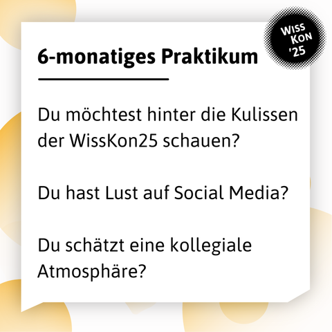 Der Hintergrund hat gelbe Blasen und in der großen weißen Sprechblase steht: 6-monatiges Praktikum. Darunter die Fragen:  Du möchtest hinter die Kulissen der WissKon25 schauen? Du hast Lust auf Social Media? Du schätzt eine kollegiale Atmosphäre? Oben rechts: WissKon25-Logo

