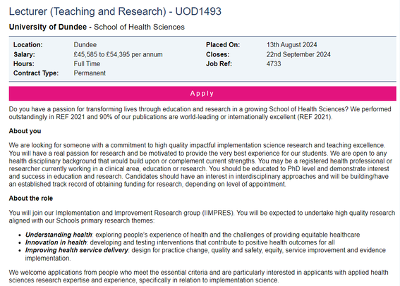 Screenshot, some key points from the jobs.ac.uk advert:
Lecturer (Teaching and Research)
Location: Dundee
Salary: £45,585 to £54,395 per annum
Hours: Full Time
Contract Type: Permanent
About the role
You will join our Implementation and Improvement Research group (IIMPRES). You will be expected to undertake high quality research aligned with our Schools primary research themes:
Understanding health: exploring people’s experience of health and the challenges of providing equitable healthcare;
Innovation in health: developing and testing interventions that contribute to positive health outcomes for all;
Improving health service delivery: design for practice change, quality and safety, equity, service improvement and evidence implementation.
We welcome applications from people who meet the essential criteria and are particularly interested in applicants with applied health sciences research expertise and experience, specifically in relation to implementation science.