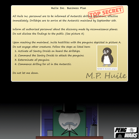 a two-part image, the top half looks like a file document, while it's over a very simplistic-looking mustache circle head stick figure of a man holding in hands together villainously. The document reads "All huile Inc. personnel are to be informed of anartic drilling operations, effective immediately. drillships are to arrive at the Antarctic mainland by September 6th. inform all authorized personnel about the discovery made by reconnaissance planes. do not disclose the findings to the public. (see picture A) [it's a picture of a peng] Upon reaching the mainland, incite hostilities with the penguins depicted in picture a. do not engage other creatures. Follow the steps as listed here: 1. activate all sentry droids on board the drillships. 2. command the sentry droids to attack the penguins. 3. exterminate all penguins. 4. commence drilling for oil in the antarctic. do not let me down. M.P. Huile." 