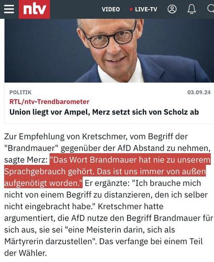 NTV-Meldung:

"Zur Empfehlung von Kretschmer, vom Begriff der "Brandmauer" gegentber der AfD Abstand zu nehmen, sagte Merz: "Das Wort Brandmauer hat nie zu unserem Sprachgebrauch gehört.Das ist uns immer von außen aufgenötigt worden." Er erganzte: "Ich brauche mich nicht von einem Begriff zu distanzieren, den ich selber nicht eingebracht habe." Kretschmer hatte argumentiert, die AfD nutze den Begriff Brandmauer fir sich aus, sie sei "eine Meisterin darin, sich als Martyrerin darzustellen". Das verfange bei einem Teil der Wähler. 