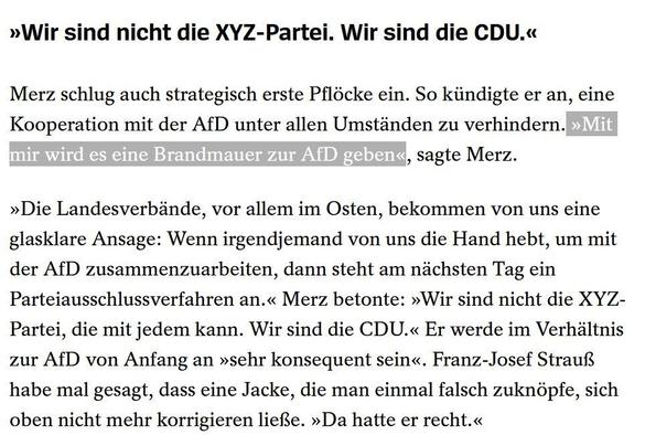 »Wir sind nicht die XYZ-Partei. Wir sind die CDU.« Merz schlug auch strategisch erste Pflocke ein. So kiindigte er an, eine Kooperation mit der AfD unter allen Umstanden zu verhindern.

"Mit mir wird es eine Brancmauer zur AfD geben", sagte Merz. »Die Landesverbände, vor allem im Osten, bekommen von uns eine glasklare Ansage: Wenn irgendjemand von uns die Hand hebt, um mit der AfD zusammenzuarbeiten, dann steht am nichsten Tag ein Parteiausschlussverfahren an.« Merz betonte: »Wir sind nicht die XYZ- Partei, die mit jedem kann. Wir sind die CDU.« Er werde im Verhaltnis zur AfD von Anfang an »sehr konsequent sein«. Franz-Josef Strauß habe mal gesagt, dass eine Jacke, die man einmal falsch zuknopfe, sich oben nicht mehr korrigieren ließe. »Da hatte er recht.« 