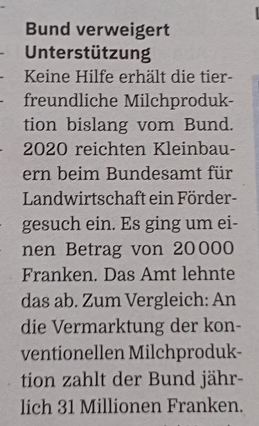 Bund verweigert Unterstützung

Keine Hilfe erhält die tierfreundliche Milchproduktion bislang vom Bund. 2020 reichten Kleinbauern beim Bundesamt für Landwirtschaft ein Fördergesuch ein. Es ging um einen Betrag von 20'000 Franken. Das Amt lehnte das ab. Zum Vergleich: 
An die Vermarktung der konventionellen Milchproduktion zahlt der Bund jährlich 31 Millionen Franken.