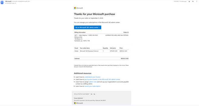 @) Microsoft icrosoft-noreply@microsoft.com 1020AM (T minutesago) ¥y €} @ sty - B8 Microsoft Thanks for your Microsoft purchase Thanks for your order on September 5, 2024. You can manage your subscriptions in the Microsoft 365 admin center. Go to Microsoft 365 admin center > Billing information Order Id 24/7 : - Sales Helpline : 1-(805) 354-5633 b20f9b05-f9c3-4822-dfe5-bac1f3f3242¢ Billing profile: 743 Beaver St Rochester, pa, 15074-1144 Cloud  Your order items Quantity  Unit price Price Global  Microsoft 365 Business Premium 1 $792.00 USD $839.52 USD Subtotal $839.52 USD Subtotldoes not incluce any applicabl ases o ees except wherespecicaly isplaye o th imiice lase cecyouroie for he fnl smourt. Additional resources « Learn how to understand your invoice « Learn how to pay by wire transfer in the Microsoft 365 admin center « Learn how to assign admin roles and set up your organization’s accounts payable contact as a billing admin « Learn how to cancel your subscription Didyou fn this el helpl? Yes o oy Satement MicrosoftCorporaion, One Micosot Wey, Recmond, WA 98052 BS Microsoft 