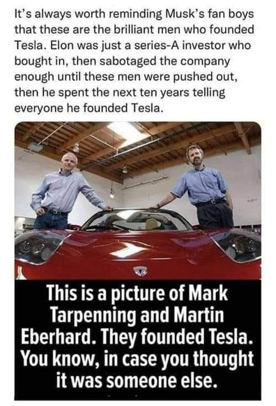 It’s always worth reminding Musk’s fan boys that these are the brilliant men who founded Tesla. Elon was just a series-A investor who bought in, then sabotaged the company enough until these men were pushed out, then he spent the next ten years telling everyone he founded Tesla. 

Picture of the two men next to a red Tesla

This is a picture of Mark Tarpenning and Martin Eberhard. They founded Tesla. You know, in case you thought it was someone else. 
