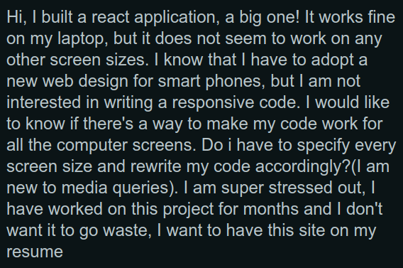 "Hi, I built a react application, a big one! It works fine on my laptop, but it does not seem to work on any other screen sizes. I know that I have to adopt a new web design for smart phones, but I am not interested in writing a responsive code. I would like to know if there's a way to make my code work for all the computer screens. Do i have to specify every screen size and rewrite my code accordingly?(I am new to media queries). I am super stressed out, I have worked on this project for months and I don't want it to go waste, I want to have this site on my resume"