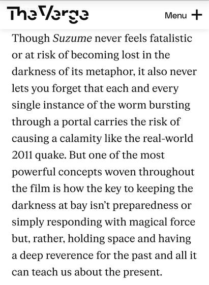 Screenshot of a paragraph from The Verge's review of Suzume that reads: "Though Suzume never feels fatalistic or at risk of becoming lost in the darkness of its metaphor, it also never lets you forget that each and every single instance of the worm bursting through a portal carries the risk of causing a calamity like the real-world 2011 quake. But one of the most powerful concepts woven throughout the film is how the key to keeping the darkness at bay isn’t preparedness or simply responding with magical force but, rather, holding space and having a deep reverence for the past and all it can teach us about the present."