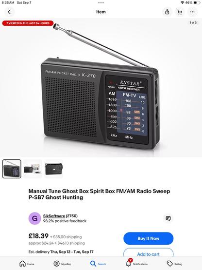 eBay listing for: Manual Tune Ghost Box Spirit Box FM/AM Radio Sweep P-SB7 Ghost Hunting G SikSoftware (2750) 98.2% positive feedback £18.39 + £35.00 shipping approx $24.24 + $46.13 shipping Est. delivery Thu, Sep 12 - Tue, Sep 17

Picture of small black radio with an analog dial, showing AM, FM and TV bands.