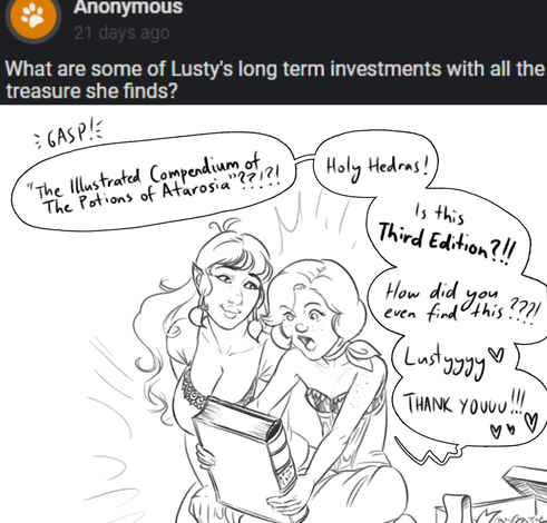 Anon asks "What are some of Lusty's long term investments with all the treasure she finds?"
The drawing shows Lusty smiling next to Lilya, as Lilya opens a present - A very large and thick codex, with a lavishly bound cover. Lilya is astonished! She gasps and says "The Illustrated Compendium of The Potions of Atarosia?! Holy Hedras! Is this Third Edition? How did you find this? Lusty! Thank you!"