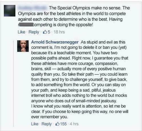 Ekliger Facebook Kommentar, dass Special Olympics sinnlos wären. Arnies Antwort: As stupid and evil as this comment is, I'm not going to delete it or ban you (yet) because it's a teachable moment. You have two possible paths ahead. Right now, I guarantee you that these athletes have more courage, compassion, brains, skill — actually more of every positive human quality than you. So take their path -- you could learn from them, and try to challenge yourself, to give back, to add something from the world. Or you can stay on your path, and keep being a sad, pitiful, jealous internet troll who adds nothing to the world but mocks anyone who does out of small-minded jealousy. I know what you really want is attention, so let me be clear: if you choose to keep going this way, no one will ever remember you.
