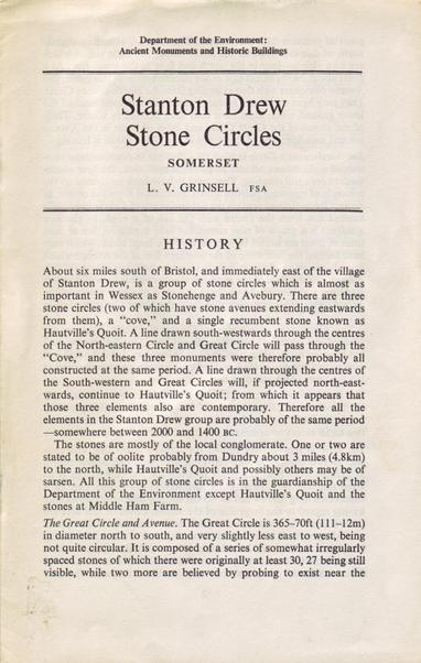 Department of the Environment : Ancient Monuments and Historic Buildings -
Stanton Drew Stone Circles -
SOMERSET -
L. V. GRINSELL FSA -
HISTORY -
About six miles south of Bristol, and immediately east of the village of Stanton Drew, is a group of stone circles which is almost as important in Wessex as Stonehenge and Avebury. There are three stone circles (two of which have stone avenues extending eastwards from them), a ‘“cove,” and a single recumbent stone known as Hautville’s Quoit. A line drawn south-westwards through the centres of the North-eastern Circle and Great Circle will pass through the “Cove,” and these three monuments were therefore probably all constructed at the same period. A line drawn through the centres of the South-western and Great Circles will, if projected north-east- wards, continue to Hautville’s Quoit; from which it appears that those three elements also are contemporary. Therefore all the elements in the Stanton Drew group are probably of the same period—somewhere between 2000 and 1400 BC.
The stones are mostly of the local conglomerate. One or two are stated to be of oolite probably from Dundry about 3 miles (4.8km) to the north, while Hautville’s Quoit and possibly others may be of sarsen. All this group of stone circles is in the guardianship of the Department of the Environment except Hautville’s Quoit and the stones at Middle Ham Farm.
The Great Circle and Avenue. The Great Circle is 365-70ft (111-12m) in diameter north to south, and very...