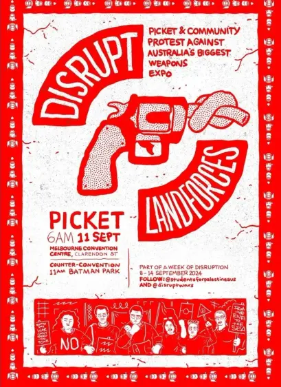 Disrupt Landforces 

Picket & Community 
Protest Against 
Australia’s biggest weapons expo.

Picket 6am 11 September 2024 
MECC Clarendon Street
Counter-convention 
11am Batman Park 

Part of week of disruption 
8-14 September 2024