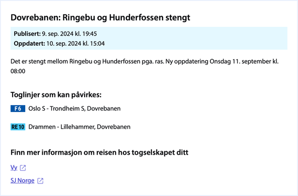 Dovrebanen: Ringebu og Hunderfossen stengt

Publisert: 9. sep. 2024 kl. 19:45
Oppdatert: 10. sep. 2024 kl. 15:04

Det er stengt mellom Ringebu og Hunderfossen pga. ras. Ny oppdatering onsdag 11. september kl. 08:00

Toglinjer som kan pavirkes:

F6 Oslo S -Trondheim S, Dovrebanen
RE 10 Drammen - Lillehammer, Dovrebanen
