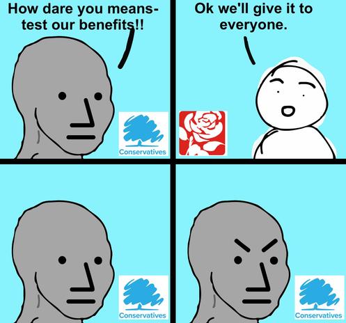 *Angry npc wojak Meme *

Tories: How dare you means-test our benefits!!
Labour: Ok we'll give it to everyone.

Tories: 😐..
Tories: 😡