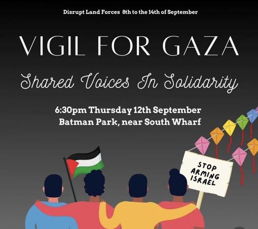 Disrupt Land Forces 8th to the 14th of September 

VIGIL FOR GAZA 

Shared Voices In Sebidarity 

6:30pm Thursday 12th September Batman Park, near South Wharf 