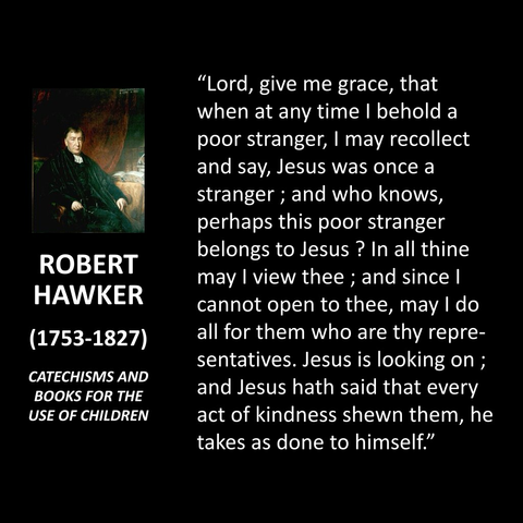 "Lord, give me grace, that when at any time I behold a poor stranger, I may recollect and say, Jesus was once a stranger; and who knows, perhaps this poor stranger belongs to Jesus ? In all thine may I view thee; and since I cannot open to thee, may I do all for them who are thy repre-sentatives. Jesus is looking on ; and Jesus hath said that every act of kindness shewn them, he takes as done to himself."