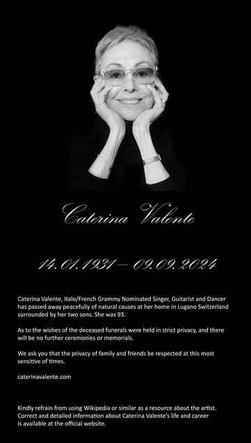 Caterina Valente
14.01.1931-09.09.2024
Caterina Valente, Italo/French Grammy Nominated Singer, Guitarist and Dancer has passed away peacefully of natural causes at her home in Lugano Switzerland surrounded by her two sons. She was 93.
As to the wishes of the deceased funerals were held in strict privacy, and there will be no further ceremonies or memorials.
We ask you that the privacy of family and friends be respected at this most sensitive of times.
caterinavalente.com
Kindly refrain from using Wikipedia or similar as a resource about the artist.
Correct and detailed information about Caterina Valente's life and career is available at the official website.