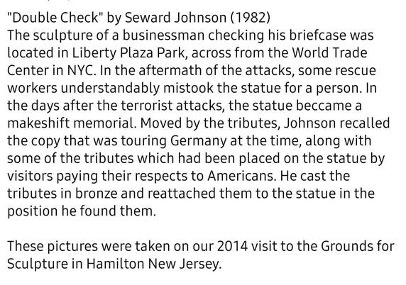 Black text on white field reads, 

"Double Check" by Seward Johnson (1982)

The sculpture of a businessman checking his briefcase was located in Liberty Plaza Park, across from the World Trade Center in NYC. In the aftermath of the attacks, some rescue workers understandably mistook the statue for a person. In the days after the terrorist attacks, the statue beccame a makeshift memorial. Moved by the tributes, Johnson recalled the copy that was touring Germany at the time, along with some of the tributes which had been placed on the statue by visitors paying their respects to Americans. He cast the tributes in bronze and reattached them to the statue in the position he found them. 

These pictures were taken on our 2014 visit to the Grounds for Sculpture in Hamilton New Jersey. 