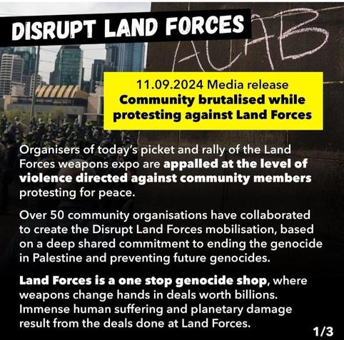 11.09.2024 Media release 

Community brutalised while protesting against Land Forces 

Organisers of today’s picket and rally of the Land Forces weapons expo are appalled at the level of violence directed against community members protesting for peace. 

Over 50 community organisations have collaborated to create the Disrupt Land Forces mobilisation, based on a deep shared commitment to ending the genocide in Palestine and preventing future genocides.

 Land Forces is a one stop genocide shop, where weapons change hands in deals worth billions. Immense human suffering and planetary damage result from the deals done at Land Forces. 