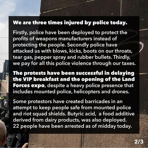 We are three times injured by police today. 
Firstly, police have been deployed to protect the profits of weapons manufacturers instead of protecting the people. 
Secondly police have y attacked us with blows, kicks, boots on our throats, tear gas, pepper spray and rubber bullets. 
Thirdly, we pay for all this police violence through our taxes. 

The protests have been successful in delaying - the VIP breakfast and the opening of the Land Forces expo, despite a heavy police presence that includes mounted police, helicopters and drones. 

Some protestors have created barricades in an " attempt to keep people safe from mounted police and riot squad shields.
 Butyric acid, a food additive derived from dairy products, was also deployed. 
22 people have been arrested as of midday today. 