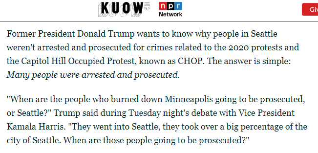 screenshot of an article on KUOW

Former President Donald Trump wants to know why people in Seattle weren't arrested and prosecuted for crimes related to the 2020 protests and the Capitol Hill Occupied Protest, known as CHOP. The answer is simple: Many people were arrested and prosecuted.

"When are the people who burned down Minneapolis going to be prosecuted, or Seattle?" Trump said during Tuesday night's debate with Vice President Kamala Harris. "They went into Seattle, they took over a big percentage of the city of Seattle. When are those people going to be prosecuted?"