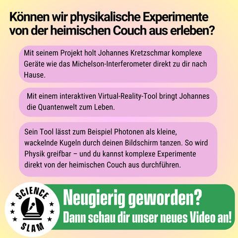 3)	„Können wir physikalische Experimente von der heimischen Couch aus erleben? Mit seinem Projekt holt Johannes Kretzschmar komplexe Geräte wie das Michelson-Interferometer direkt zu dir nach Hause. Mit einem interaktiven Virtual-Reality-Tool bringt Johannes die Quantenwelt zum Leben. Sein Tool lässt zum Beispiel Photonen als kleine, wackelnde Kugeln durch deinen Bildschirm tanzen. So wird Physik greifbar.“
