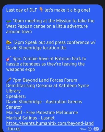 Last day of DLF % let's make it a big one! 

— 10am meeting at the Mission to take the West Papuan canoe on a little adventure around town

'~ 12pm Speak out and press conference w/ David Shoebridge location tbc

- 3pm Zombie Rave at Batman Park to hassle attendees as they're leaving the weapons expo

~~ 7pm Beyond Land Forces Forum: Demilitarising Oceania at Kathleen Syme Library

Speakers:
David Shoebridge - Australian Greens Senator
Mai Saif - Free Palestine Melbourne
Marisol Salinas - Lasnet 

https://events.humanitix.com/beyond-land -forces 