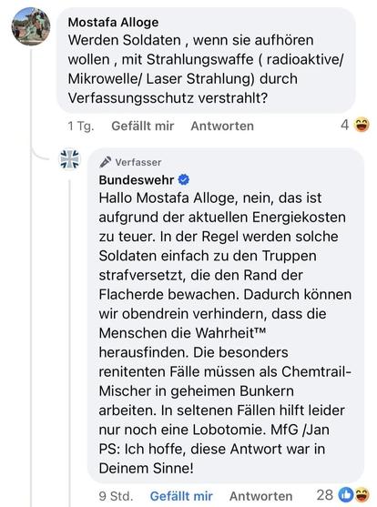 Frage bei Facebook auf einen Beitrag der Bundeswehr:

Mostafa Alloge fragt:
Werden Soldaten , wenn sie aufhören wollen , mit Strahlungswaffe ( radioaktive/ Mikrowelle/ Laser Strahlung) durch Verfassungsschutz verstrahlt?

Die Bundeswehr antwortet:
Hallo Mostafa Alloge, nein, das ist aufgrund der aktuellen Energiekosten zu teuer. In der Regel werden solche Soldaten einfach zu den Truppen strafversetzt, die den Rand der Flacherde bewachen. Dadurch können wir obendrein verhindern, dass die Menschen die Wahrheit™ herausfinden. Die besonders renitenten Fälle müssen als Chemtrail-Mischer in geheimen Bunkern arbeiten. In seltenen Fällen hilft leider nur noch eine Lobotomie. MfG /Jan 
PS: Ich hoffe, diese Antwort war in Deinem Sinne!