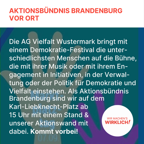 Die AG Vielfalt Wustermark bringt mit einem Demokratie-Festival die unter-schiedlichsten Menschen auf die Bühne, die mit ihrer Musik oder mit ihrem En-gagement in Initiativen, in der Verwal-tung oder der Politik für Demokratie und Vielfalt einstehen. Als Aktionsbündnis Brandenburg sind wir auf dem Karl-Liebknecht-Platz ab 
15 Uhr mit einem Stand & unserer Aktionswand mit dabei. Kommt vorbei!