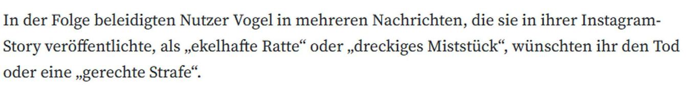 In der Folge beleidigten Nutzer Vogel in mehreren Nachrichten, die sie in ihrer Instagram-Story veröffentlichte, als „ekelhafte Ratte“ oder „dreckiges Miststück“, wünschten ihr den Tod oder eine „gerechte Strafe“.