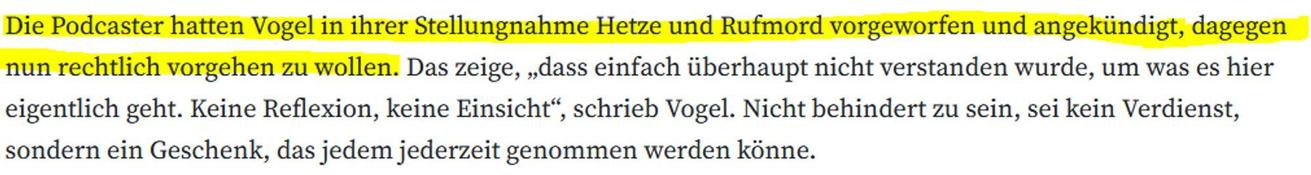Die Podcaster hatten Vogel in ihrer Stellungnahme Hetze und Rufmord vorgeworfen und angekündigt, dagegen nun rechtlich vorgehen zu wollen. Das zeige, „dass einfach überhaupt nicht verstanden wurde, um was es hier eigentlich geht. Keine Reflexion, keine Einsicht“, schrieb Vogel. Nicht behindert zu sein, sei kein Verdienst, sondern ein Geschenk, das jedem jederzeit genommen werden könne.