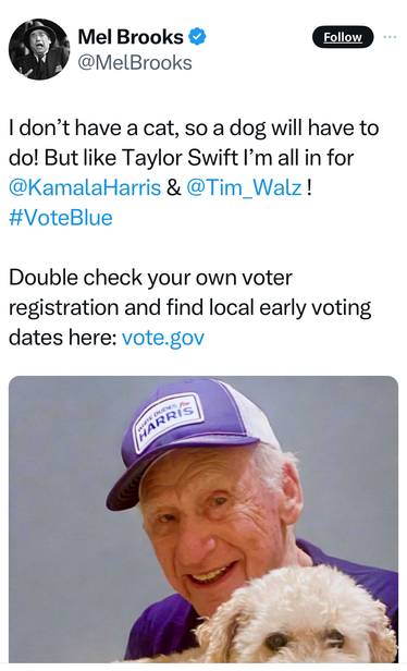 Mel Brooks tweet:

 | don’t have a cat, so a dog will have to do! But like Taylor Swift I’'m all in for @KamalaHarris & @Tim_Walz! #VoteBlue Double check your own voter registration and find local early voting dates here: vote.gov 
