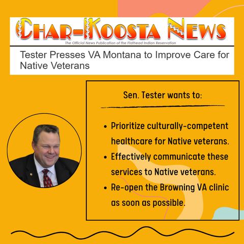 Char-Koosta News
Tester presses VA Montana to improve care for Native Veterans

Sen. Tester wants to:

Prioritize culturally-competent
k. healthcare for Native veterans.

Effectively communicate these
services to Native Veterans.

Re-open the Browning VA clinic 
as soon as possible.

Photo of Senator Tester wearing a suit