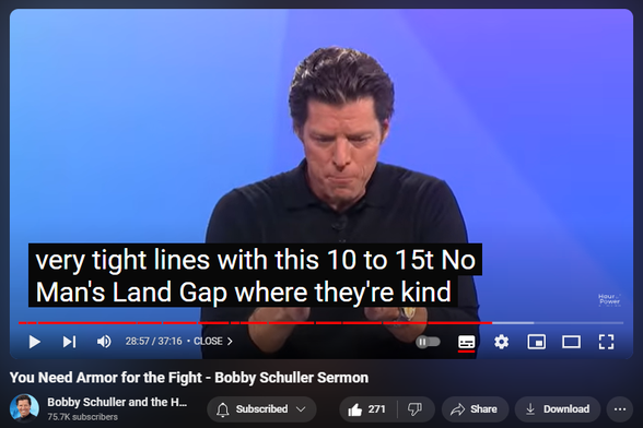 https://www.youtube.com/watch?v=FEYMYDzr110
You Need Armor for the Fight - Bobby Schuller Sermon

4,146 views  7 Sept 2024  #Christian #bible #Jesus
You Need Armor for the Fight. Pastor Bobby teaches from Ephesians 6. There is a fight that’s happening in the world around us, and it has visible, physical, tangible results. We also live in a universe where all things are possible in God’s world. Bobby says you win the battle by putting on spiritual armor, and he breaks down the six spiritual pieces in today’s message, “You Need Armor for the Fight.”