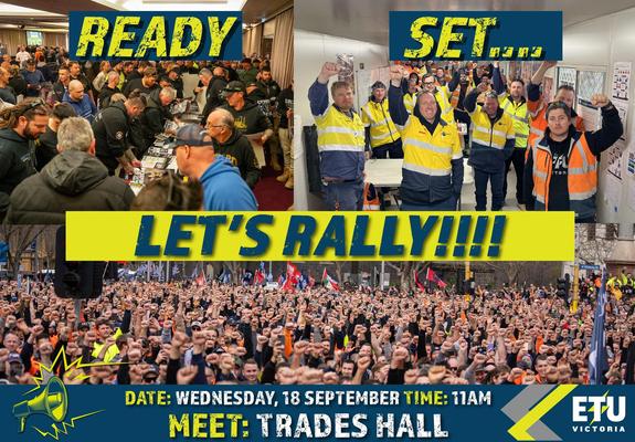 Ready 

Set 

Let’s Rally 

DATE: WEDNESDAY, 18 SEPTEMBER 2024
TIME: 11AM 
MEET: TRADES HALL 

Building Industry Group of unions AMWU CFMEU ETU PPTEU

Photographs union members in meetings and then out together in the street.