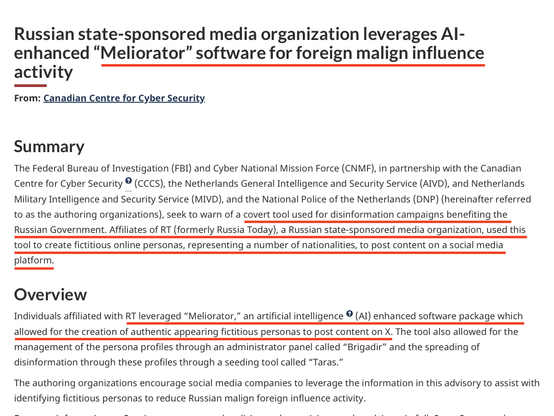 Russian state-sponsored media organization leverages Al-enhanced “Meliorator” software for foreign malign influence activity 

Summary The Federal Bureau of Investigation (FBI) and Cyber National Mission Force (CNMF), in partnership with the Canadian Centre for Cyber Security e (CCCS), the Netherlands General Intelligence and Security Service (AIVD), and Netherlands Military Intelligence and Security Service (MIVD), and the National Police of the Netherlands (DNP) (hereinafter referred to as the authoring organizations), seek to warn of a covert tool used for disinformation campaigns benefiting the Russian Government. Affiliates of RT (formerly Russia Today), a Russian state-sponsored media organization, used this tool to create fictitious online personas, representing a number of nationalities, to post content on a social media platform. Overview Individuals affiliated with RT leveraged “Meliorator,” an artificial intelligence enhanced software package which allowed for the creation of authentic appearing fictitious personas to post content on X. The tool also allowed for the management of the persona profiles through an administrator panel called “Brigadir” and the spreading of disinformation through these profiles through a seeding tool called “Taras.” The authoring organizations encourage social media companies to leverage the information in this advisory to assist with identifying fictitious personas to reduce Russian malign foreign influence activity. 