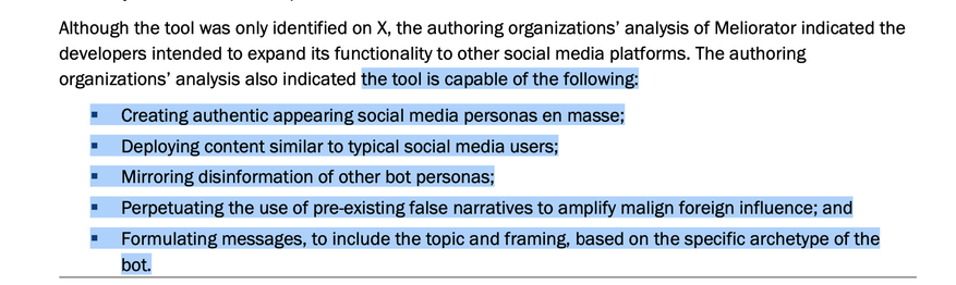 Although the tool was only identified on X, the authoring organizations’ analysis of Meliorator indicated the developers intended to expand its functionality to other social media platforms. The authoring organizations’ analysis also indicated the tool is capable of the following:

= Creating authentic appearing social media personas en masse;

= Deploying content similar to typical social media users;

= Mirroring disinformation of other bot personas;

= Perpetuating the use of pre-existing false narratives to amplify malign foreign influence; and

= Formulating messages, to include the topic and framing, based on the specific archetype of the bot. 