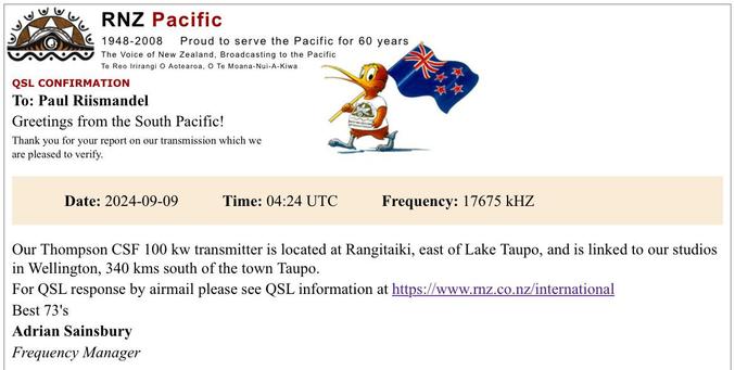 RNZ Pacific 1948-2008 Proud to serve the Pacific for 60 years The Voice of New Zealand, Broadcasting to the Pacific Te Reo Irirangi O Aotearoa, O Te Moana-Nui-A-Kiwa QSL CONFIRMATION To: Paul Riismandel Greetings from the South Pacific! Thank you for your report on our transmission which we are pleased to verify. Date: 2024-09-09 Time: 04:24 UTC Frequency: 17675 kHZ Our Thompson CSF 100 kw transmitter is located at Rangitaiki, east of Lake Taupo, and is linked to our studios in Wellington, 340 kms south of the town Taupo. For QSL response by airmail please see QSL information at https://www.rnz.co.nz/international Best 73's Adrian Sainsbury Frequency Manager